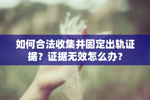 如何合法收集并固定出轨证据？证据无效怎么办？