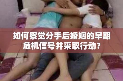 如何察觉分手后婚姻的早期危机信号并采取行动？