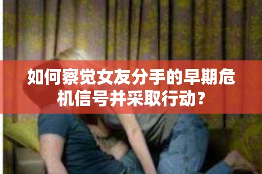 如何察觉女友分手的早期危机信号并采取行动？