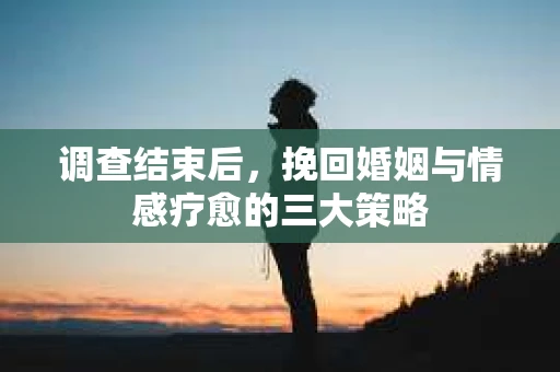 调查结束后，挽回婚姻与情感疗愈的三大策略