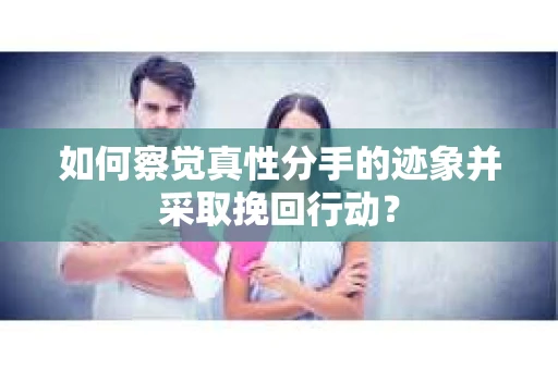 如何察觉真性分手的迹象并采取挽回行动？