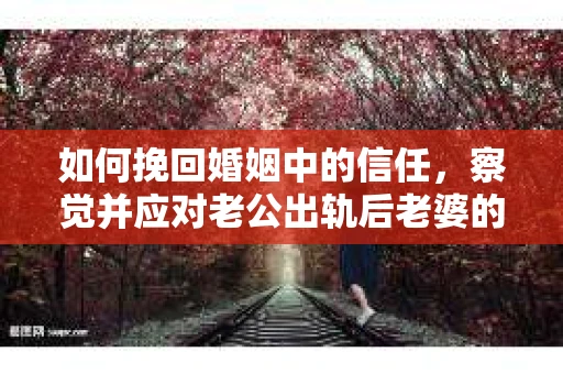 如何挽回婚姻中的信任，察觉并应对老公出轨后老婆的危机信号