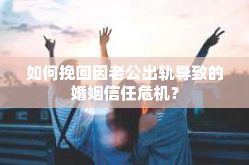 如何挽回因老公出轨导致的婚姻信任危机？