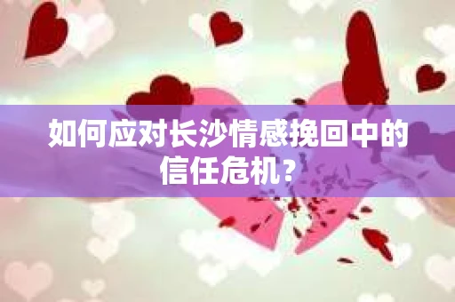 如何应对长沙情感挽回中的信任危机？