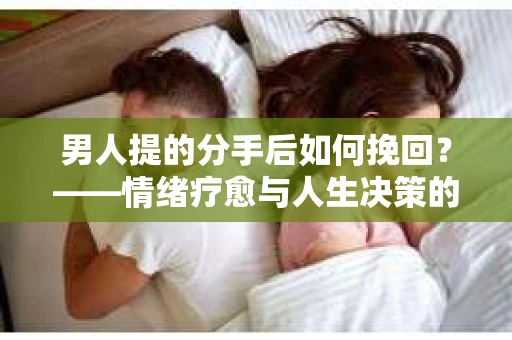 男人提的分手后如何挽回？——情绪疗愈与人生决策的干货指南