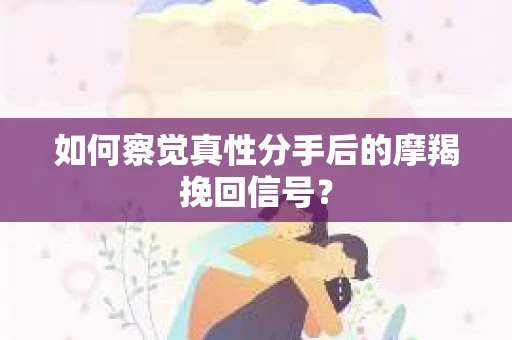 如何察觉真性分手后的摩羯挽回信号？