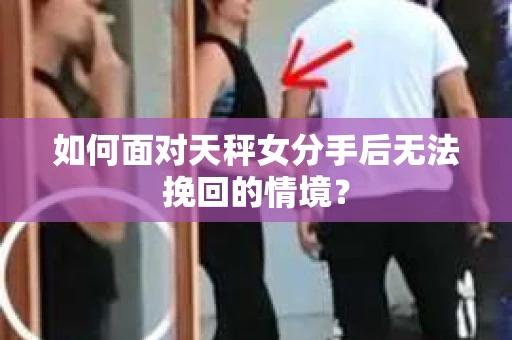 如何面对天秤女分手后无法挽回的情境？