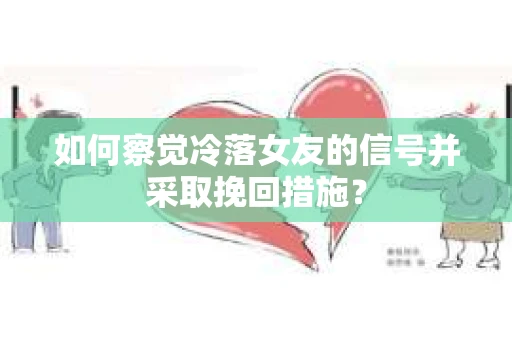 如何察觉冷落女友的信号并采取挽回措施？