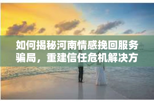 如何揭秘河南情感挽回服务骗局,重建信任危机解决方案? 如何揭秘河南情感挽回服务骗局,重建信任危机解决方案?