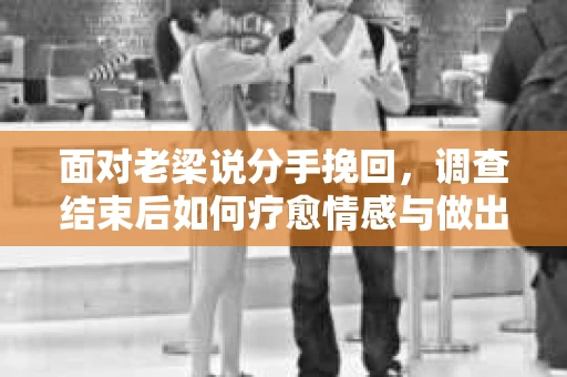 面对老梁说分手挽回，调查结束后如何疗愈情感与做出人生决策？