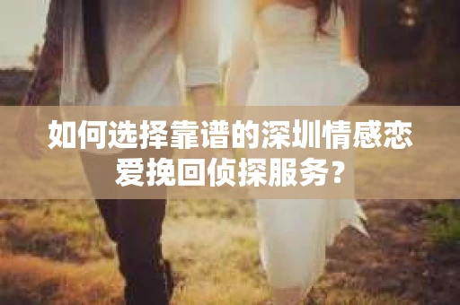 如何选择靠谱的深圳情感恋爱挽回侦探服务？