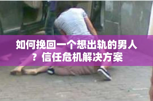 如何挽回一个想出轨的男人？信任危机解决方案