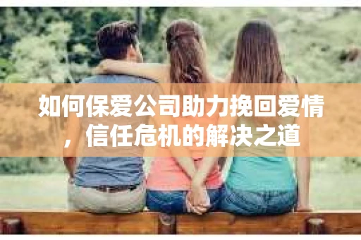 如何保爱公司助力挽回爱情，信任危机的解决之道