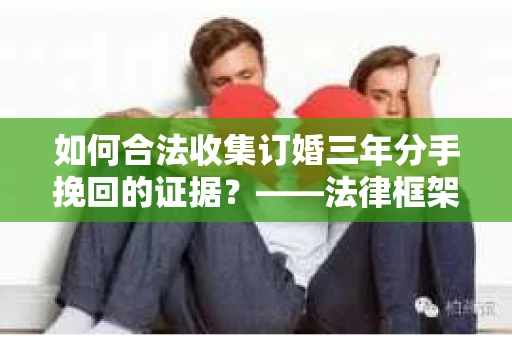 如何合法收集订婚三年分手挽回的证据？——法律框架下的有效证据收集方案