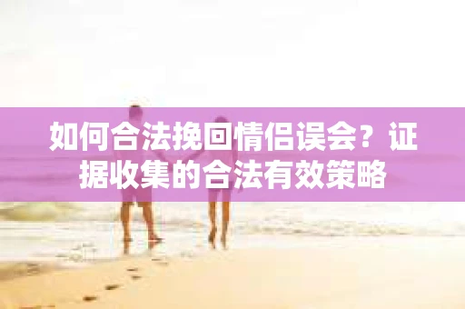 如何合法挽回情侣误会？证据收集的合法有效策略