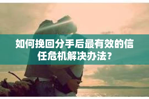 如何挽回分手后最有效的信任危机解决办法？