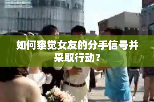 如何察觉女友的分手信号并采取行动？