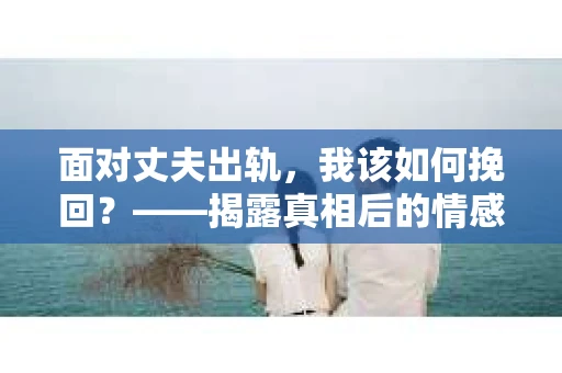 面对丈夫出轨，我该如何挽回？——揭露真相后的情感疗愈与人生决策