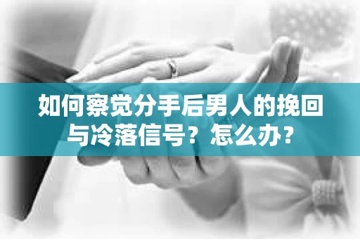 如何察觉分手后男人的挽回与冷落信号？怎么办？