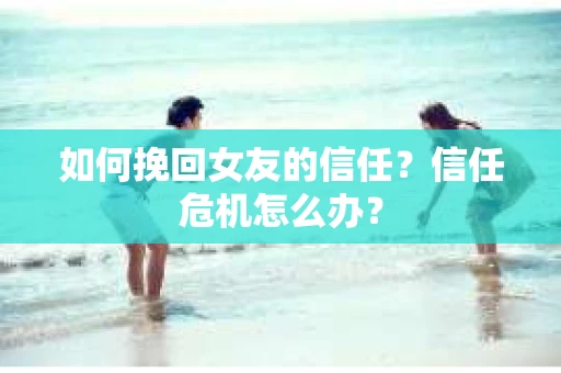 如何挽回女友的信任？信任危机怎么办？
