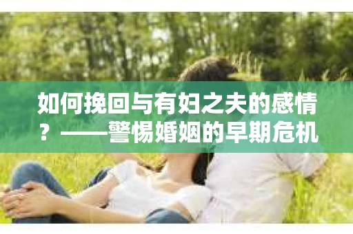 如何挽回与有妇之夫的感情？——警惕婚姻的早期危机信号