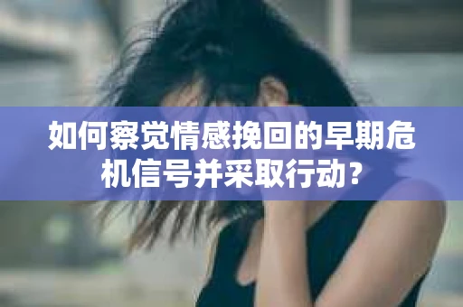 如何察觉情感挽回的早期危机信号并采取行动？