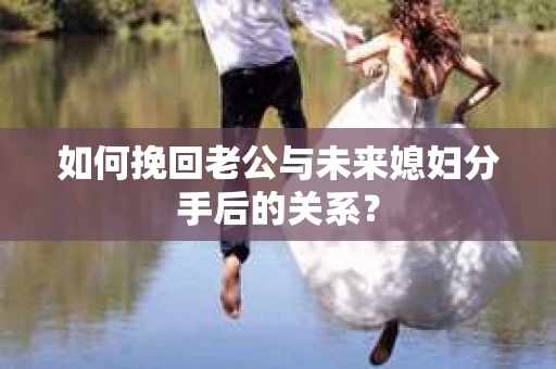 如何挽回老公与未来媳妇分手后的关系？