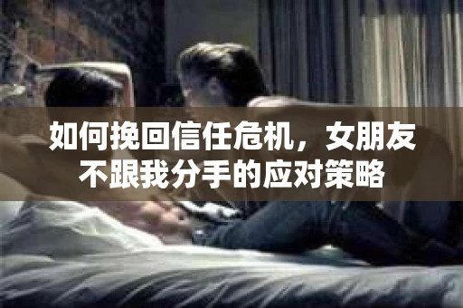如何挽回信任危机，女朋友不跟我分手的应对策略